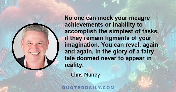 No one can mock your meagre achievements or inability to accomplish the simplest of tasks, if they remain figments of your imagination. You can revel, again and again, in the glory of a fairy tale doomed never to appear