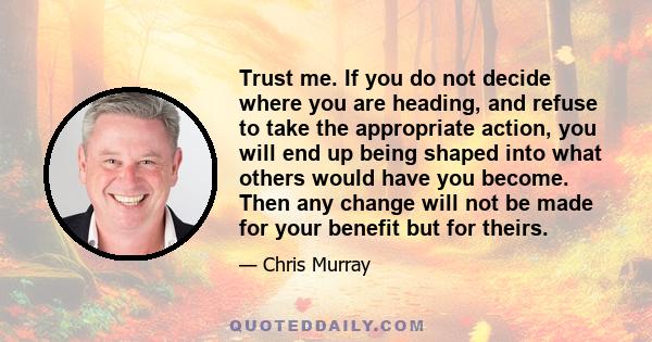 Trust me. If you do not decide where you are heading, and refuse to take the appropriate action, you will end up being shaped into what others would have you become. Then any change will not be made for your benefit but