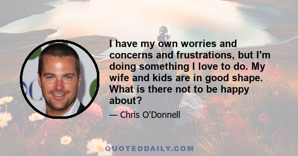 I have my own worries and concerns and frustrations, but I'm doing something I love to do. My wife and kids are in good shape. What is there not to be happy about?