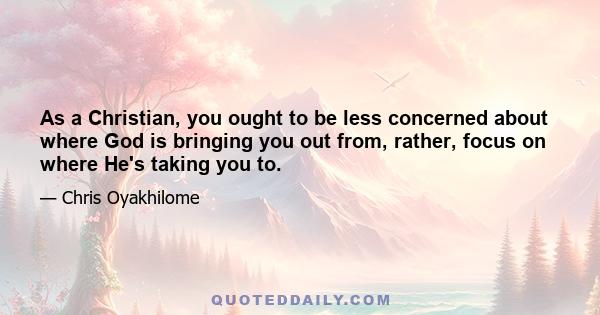 As a Christian, you ought to be less concerned about where God is bringing you out from, rather, focus on where He's taking you to.