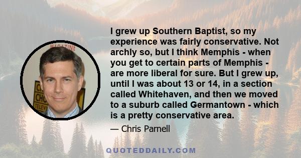 I grew up Southern Baptist, so my experience was fairly conservative. Not archly so, but I think Memphis - when you get to certain parts of Memphis - are more liberal for sure. But I grew up, until I was about 13 or 14,