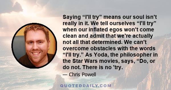 Saying “I'll try” means our soul isn't really in it. We tell ourselves “I'll try” when our inflated egos won't come clean and admit that we're actually not all that determined. We can't overcome obstacles with the words