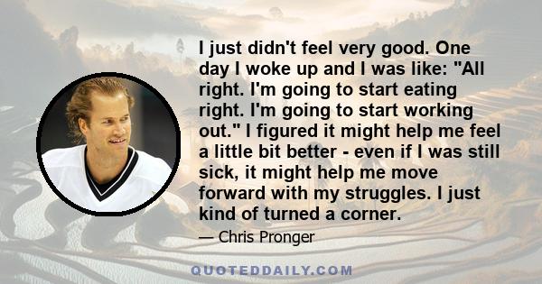 I just didn't feel very good. One day I woke up and I was like: All right. I'm going to start eating right. I'm going to start working out. I figured it might help me feel a little bit better - even if I was still sick,