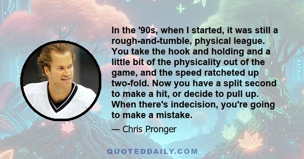 In the '90s, when I started, it was still a rough-and-tumble, physical league. You take the hook and holding and a little bit of the physicality out of the game, and the speed ratcheted up two-fold. Now you have a split
