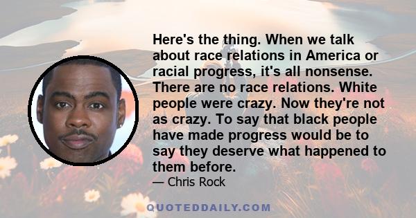 Here's the thing. When we talk about race relations in America or racial progress, it's all nonsense. There are no race relations. White people were crazy. Now they're not as crazy. To say that black people have made