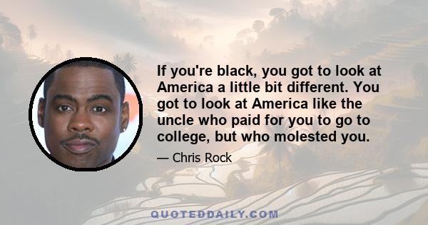 If you're black, you got to look at America a little bit different. You got to look at America like the uncle who paid for you to go to college, but who molested you.
