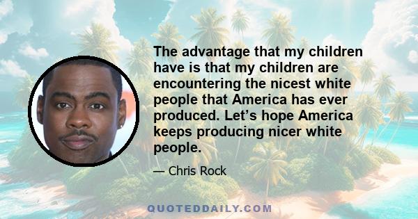 The advantage that my children have is that my children are encountering the nicest white people that America has ever produced. Let’s hope America keeps producing nicer white people.