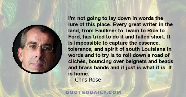 I'm not going to lay down in words the lure of this place. Every great writer in the land, from Faulkner to Twain to Rice to Ford, has tried to do it and fallen short. It is impossible to capture the essence, tolerance,