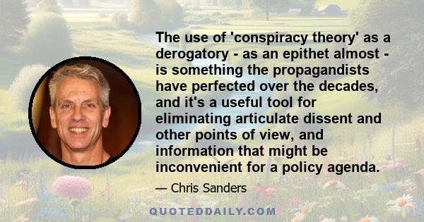 The use of 'conspiracy theory' as a derogatory - as an epithet almost - is something the propagandists have perfected over the decades, and it's a useful tool for eliminating articulate dissent and other points of view,