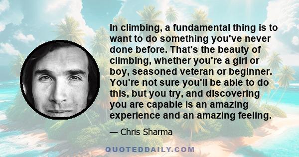 In climbing, a fundamental thing is to want to do something you've never done before. That's the beauty of climbing, whether you're a girl or boy, seasoned veteran or beginner. You're not sure you'll be able to do this,