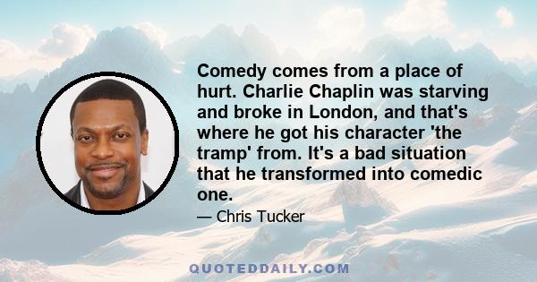 Comedy comes from a place of hurt. Charlie Chaplin was starving and broke in London, and that's where he got his character 'the tramp' from. It's a bad situation that he transformed into comedic one.