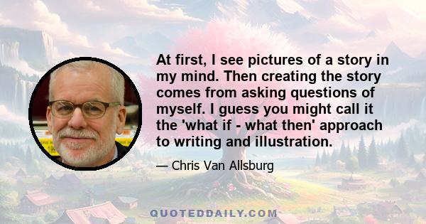 At first, I see pictures of a story in my mind. Then creating the story comes from asking questions of myself. I guess you might call it the 'what if - what then' approach to writing and illustration.