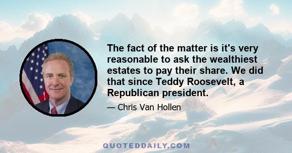 The fact of the matter is it's very reasonable to ask the wealthiest estates to pay their share. We did that since Teddy Roosevelt, a Republican president.