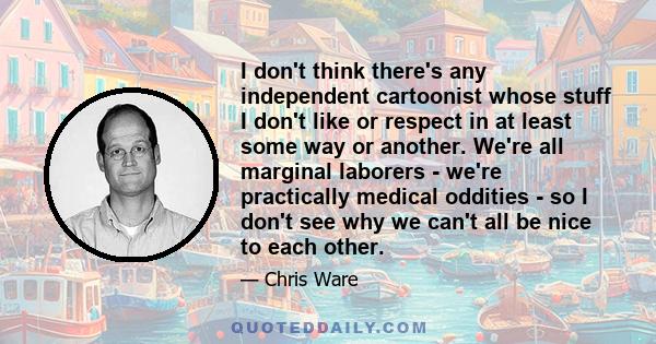 I don't think there's any independent cartoonist whose stuff I don't like or respect in at least some way or another. We're all marginal laborers - we're practically medical oddities - so I don't see why we can't all be