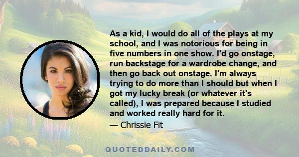 As a kid, I would do all of the plays at my school, and I was notorious for being in five numbers in one show. I'd go onstage, run backstage for a wardrobe change, and then go back out onstage. I'm always trying to do