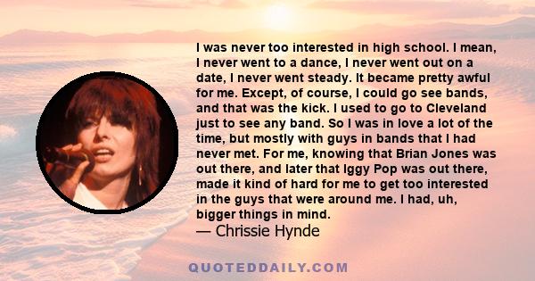 I was never too interested in high school. I mean, I never went to a dance, I never went out on a date, I never went steady. It became pretty awful for me. Except, of course, I could go see bands, and that was the kick.
