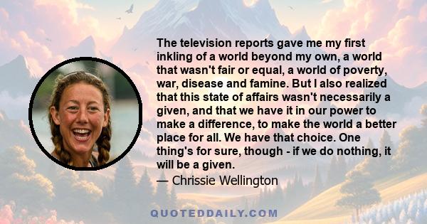 The television reports gave me my first inkling of a world beyond my own, a world that wasn't fair or equal, a world of poverty, war, disease and famine. But I also realized that this state of affairs wasn't necessarily