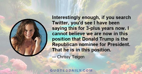 Interestingly enough, if you search Twitter, you'd see I have been saying this for 3-plus years now. I cannot believe we are now in this position that Donald Trump is the Republican nominee for President. That he is in