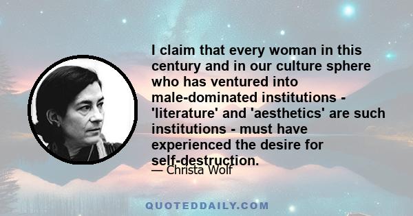 I claim that every woman in this century and in our culture sphere who has ventured into male-dominated institutions - 'literature' and 'aesthetics' are such institutions - must have experienced the desire for