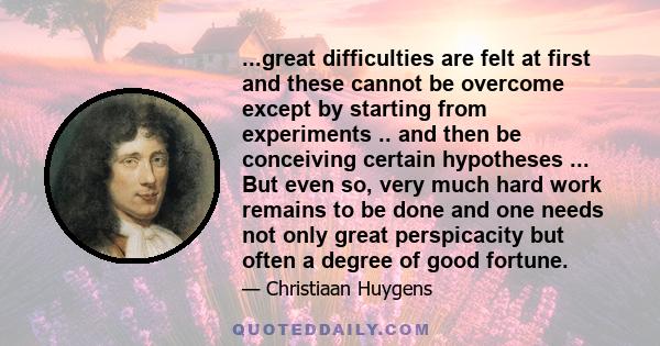 ...great difficulties are felt at first and these cannot be overcome except by starting from experiments .. and then be conceiving certain hypotheses ... But even so, very much hard work remains to be done and one needs