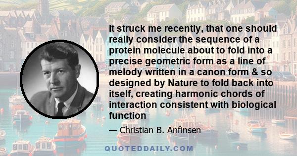 It struck me recently, that one should really consider the sequence of a protein molecule about to fold into a precise geometric form as a line of melody written in a canon form & so designed by Nature to fold back into