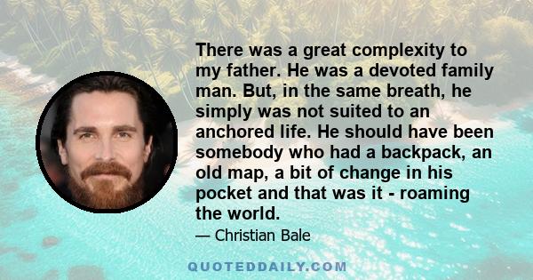 There was a great complexity to my father. He was a devoted family man. But, in the same breath, he simply was not suited to an anchored life. He should have been somebody who had a backpack, an old map, a bit of change
