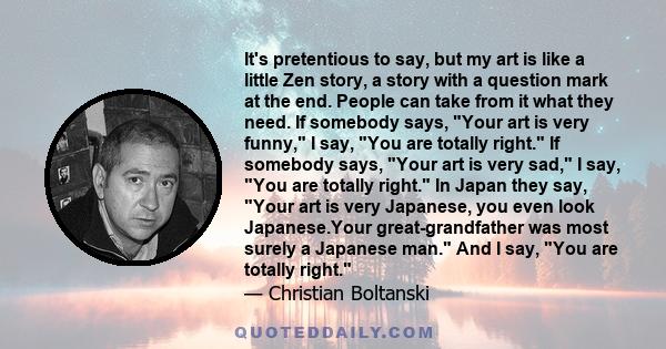It's pretentious to say, but my art is like a little Zen story, a story with a question mark at the end. People can take from it what they need. If somebody says, Your art is very funny, I say, You are totally right. If