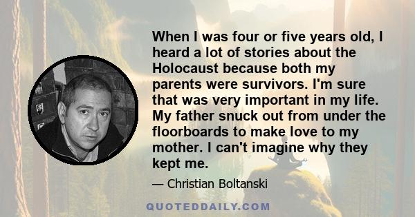 When I was four or five years old, I heard a lot of stories about the Holocaust because both my parents were survivors. I'm sure that was very important in my life. My father snuck out from under the floorboards to make