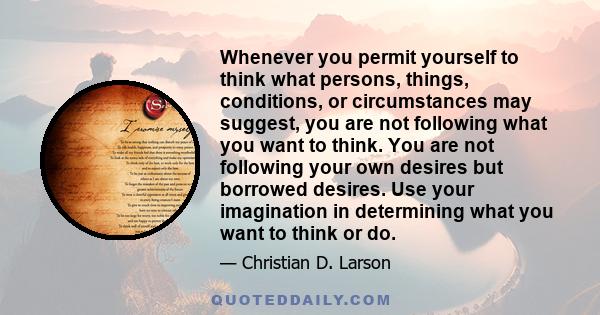Whenever you permit yourself to think what persons, things, conditions, or circumstances may suggest, you are not following what you want to think. You are not following your own desires but borrowed desires. Use your