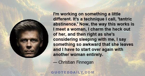 I'm working on something a little different. It's a technique I call, 'tantric abstinence.' Now, the way this works is I meet a woman, I charm the heck out of her, and then right as she's considering sleeping with me, I