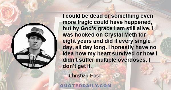 I could be dead or something even more tragic could have happened, but by God's grace I am still alive. I was hooked on Crystal Meth for eight years and did it every single day, all day long. I honestly have no idea how