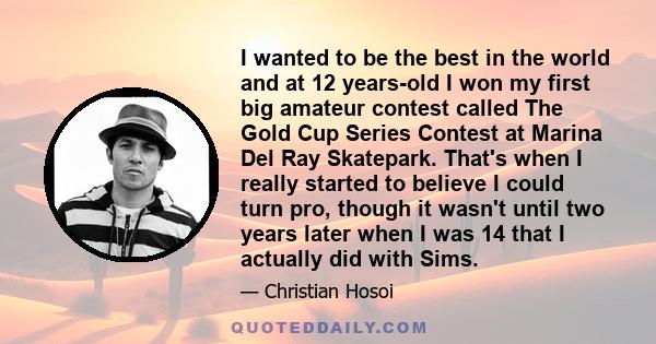 I wanted to be the best in the world and at 12 years-old I won my first big amateur contest called The Gold Cup Series Contest at Marina Del Ray Skatepark. That's when I really started to believe I could turn pro,