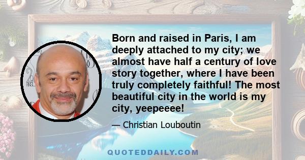 Born and raised in Paris, I am deeply attached to my city; we almost have half a century of love story together, where I have been truly completely faithful! The most beautiful city in the world is my city, yeepeeee!
