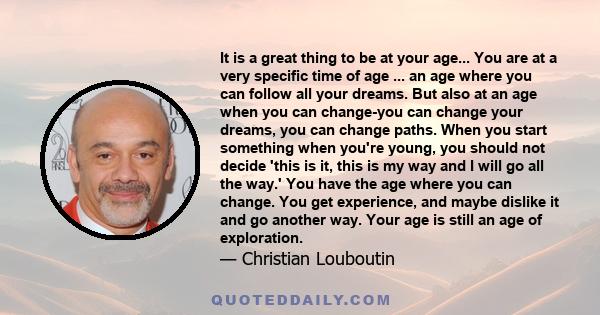 It is a great thing to be at your age... You are at a very specific time of age ... an age where you can follow all your dreams. But also at an age when you can change-you can change your dreams, you can change paths.