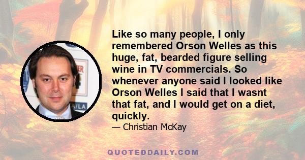 Like so many people, I only remembered Orson Welles as this huge, fat, bearded figure selling wine in TV commercials. So whenever anyone said I looked like Orson Welles I said that I wasnt that fat, and I would get on a