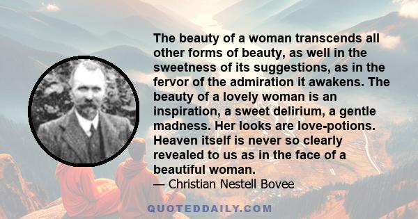 The beauty of a woman transcends all other forms of beauty, as well in the sweetness of its suggestions, as in the fervor of the admiration it awakens. The beauty of a lovely woman is an inspiration, a sweet delirium, a