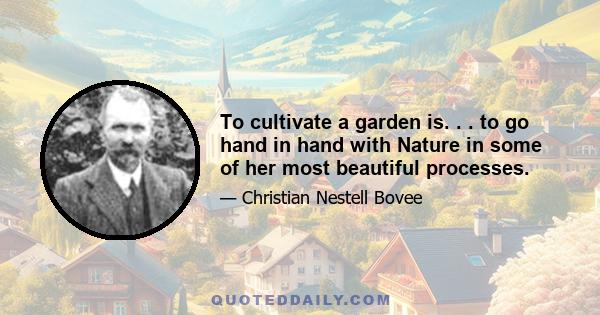 To cultivate a garden is. . . to go hand in hand with Nature in some of her most beautiful processes, to learn something of her choicest secrets, and to have a more intelligent interest awakened in the beautiful order