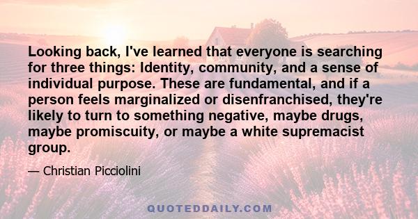 Looking back, I've learned that everyone is searching for three things: Identity, community, and a sense of individual purpose. These are fundamental, and if a person feels marginalized or disenfranchised, they're