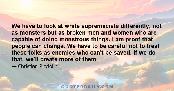 We have to look at white supremacists differently, not as monsters but as broken men and women who are capable of doing monstrous things. I am proof that people can change. We have to be careful not to treat these folks