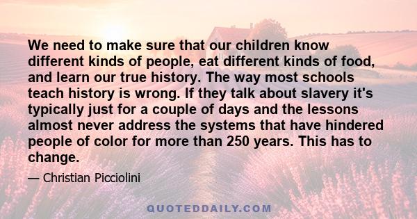 We need to make sure that our children know different kinds of people, eat different kinds of food, and learn our true history. The way most schools teach history is wrong. If they talk about slavery it's typically just