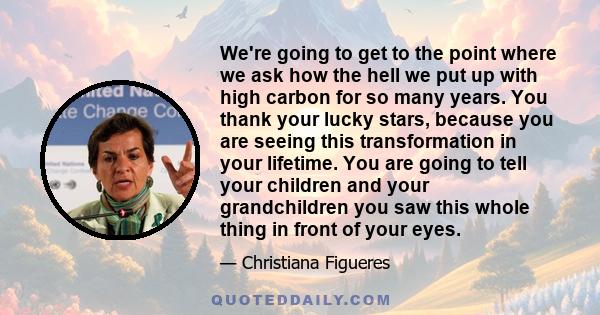 We're going to get to the point where we ask how the hell we put up with high carbon for so many years. You thank your lucky stars, because you are seeing this transformation in your lifetime. You are going to tell your