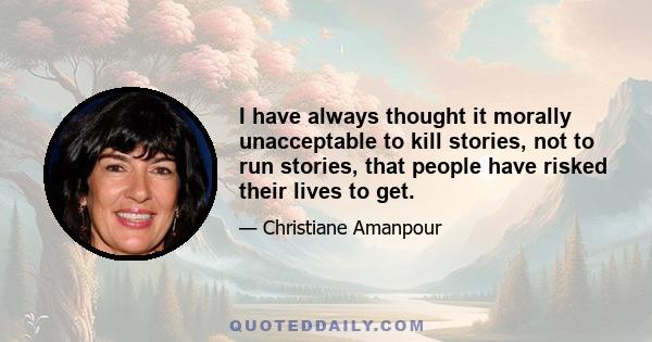 I have always thought it morally unacceptable to kill stories, not to run stories, that people have risked their lives to get.