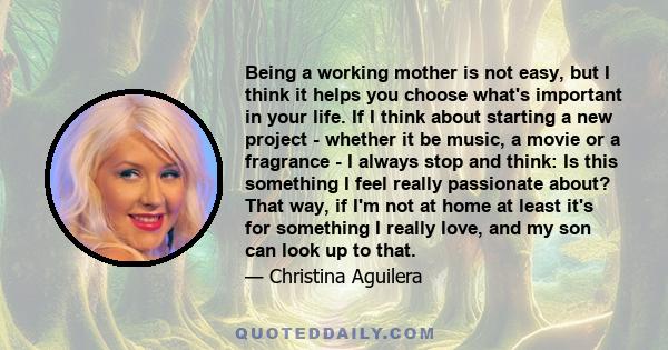 Being a working mother is not easy, but I think it helps you choose what's important in your life. If I think about starting a new project - whether it be music, a movie or a fragrance - I always stop and think: Is this