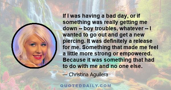 If I was having a bad day, or if something was really getting me down -- boy troubles, whatever -- I wanted to go out and get a new piercing. It was definitely a release for me. Something that made me feel a little more
