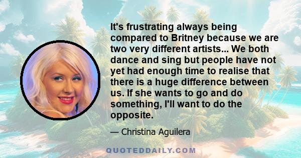 It's frustrating always being compared to Britney because we are two very different artists... We both dance and sing but people have not yet had enough time to realise that there is a huge difference between us. If she