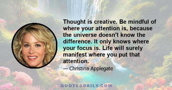 Thought is creative. Be mindful of where your attention is, because the universe doesn't know the difference. It only knows where your focus is. Life will surely manifest where you put that attention.