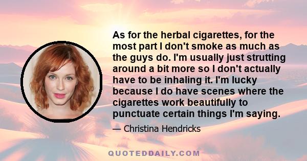 As for the herbal cigarettes, for the most part I don't smoke as much as the guys do. I'm usually just strutting around a bit more so I don't actually have to be inhaling it. I'm lucky because I do have scenes where the