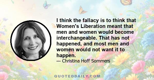 I think the fallacy is to think that Women's Liberation meant that men and women would become interchangeable. That has not happened, and most men and women would not want it to happen.