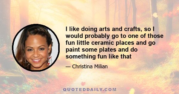 I like doing arts and crafts, so I would probably go to one of those fun little ceramic places and go paint some plates and do something fun like that