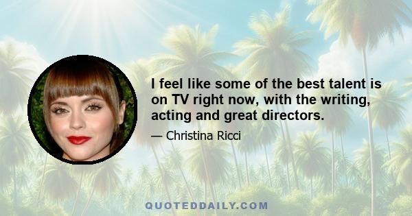 I feel like some of the best talent is on TV right now, with the writing, acting and great directors. I've also been looking for the consistency of work that TV provides for you. And, I always thought it would be really